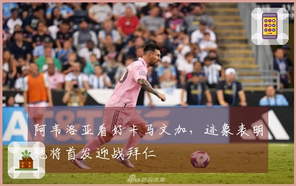 阿韦洛亚看好卡马文加，迹象表明他将首发迎战拜仁