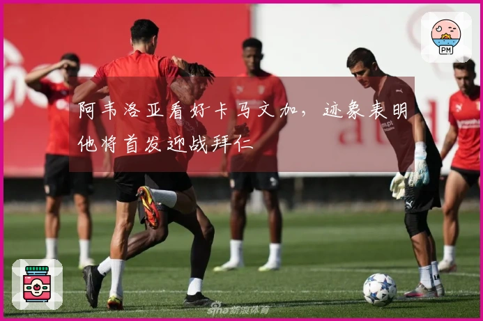 阿韦洛亚看好卡马文加，迹象表明他将首发迎战拜仁