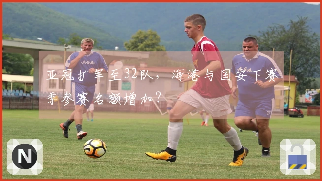 亚冠扩军至32队，海港与国安下赛季参赛名额增加？