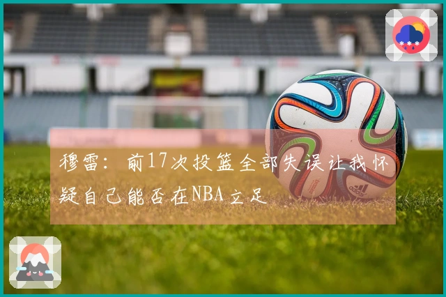 穆雷：前17次投篮全部失误让我怀疑自己能否在NBA立足